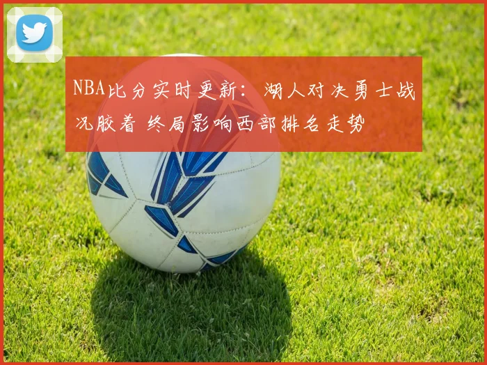 NBA比分实时更新：湖人对决勇士战况胶着 终局影响西部排名走势