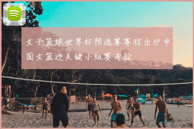 女子篮球世界杯预选赛赛程出炉中国女篮迎关键小组赛考验